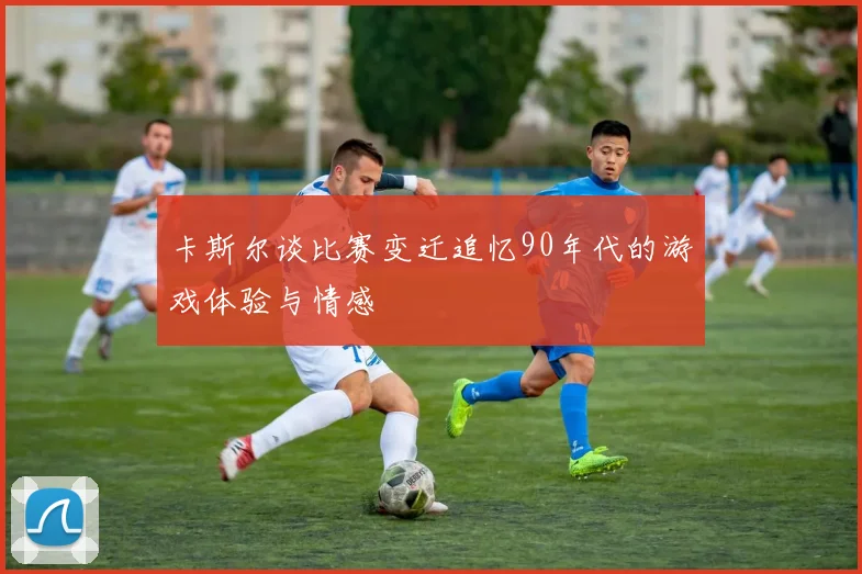 卡斯尔谈比赛变迁追忆90年代的游戏体验与情感