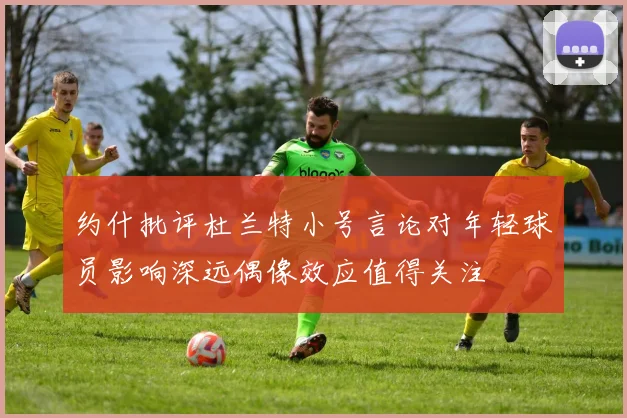 约什批评杜兰特小号言论对年轻球员影响深远偶像效应值得关注